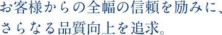 お客様からの全幅の信頼を励みに、さらなる品質向上を追求。