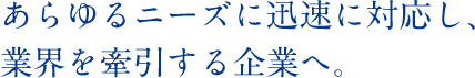 あらゆるニーズに迅速に対応し、業界を牽引する企業へ。